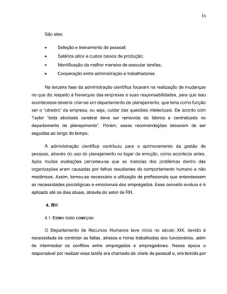 16
São eles:
• Seleção e treinamento de pessoal;
• Salários altos e custos baixos de produção;
• Identificação da melhor maneira de executar tarefas;
• Cooperação entre administração e trabalhadores.
Na terceira fase da administração científica focaram na realização de mudanças
no que diz respeito à hierarquia das empresas e suas responsabilidades, para que isso
acontecesse deveria criar-se um departamento de planejamento, que teria como função
ser o “cérebro” da empresa, ou seja, cuidar das questões intelectuais. De acordo com
Taylor “toda atividade cerebral deve ser removida da fábrica e centralizada no
departamento de planejamento”. Porém, essas recomendações deixaram de ser
seguidas ao longo do tempo.
A administração científica contribuiu para o aprimoramento da gestão de
pessoas, através do uso do planejamento no lugar da emoção, como acontecia antes.
Após muitas avaliações percebeu-se que as maiorias dos problemas dentro das
organizações eram causadas por falhas resultantes do comportamento humano e não
mecânicas. Assim, tornou-se necessário a utilização de profissionais que entendessem
as necessidades psicológicas e emocionais dos empregados. Esse conceito evoluiu e é
aplicado até os dias atuais, através do setor de RH.
4. RH
4.1. COMO TUDO COMEÇOU
O Departamento de Recursos Humanos teve início no século XIX, devido à
necessidade de controlar as faltas, atrasos e horas trabalhadas dos funcionários, além
de intermediar os conflitos entre empregados e empregadores. Nessa época o
responsável por realizar essa tarefa era chamado de chefe de pessoal e, era temido por
 
