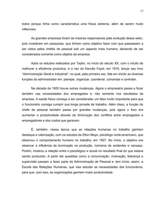 17
todos porque tinha como característica uma frieza extrema, além de serem muito
inflexíveis.
As grandes empresas foram às maiores responsáveis pela evolução desse setor,
pois investiram em pesquisas, que tinham como objetivo fazer com que passassem a
ser vistos pelos chefes de pessoal sob um aspecto mais humano, deixando de ser
considerados somente como objetos da empresa.
Após os estudos realizados por Taylor, no início do século XX, com o intuito de
melhorar a eficiência produtiva, é a vez do francês Fayol, em 1916, lançar seu livro
“Administração Geral e Industrial”, no qual, pela primeira vez, fala em dividir as diversas
funções do administrador em: planejar, organizar, coordenar, comandar e controlar.
Na década de 1920 houve outras mudanças. Agora o empresário passa a focar
também nas necessidades dos empregados e, não somente nos resultados da
empresa. A saúde física começa a ser considerada; um fator muito importante para que
o funcionário consiga cumprir sua longa jornada de trabalho. Além disso, a função do
chefe de pessoal também passa por grandes mudanças, pois agora o foco era
aumentar a produtividade através da diminuição dos conflitos entre empregados e
empregadores e dos custos que geravam.
É, também, nessa época que as relações humanas no trabalho ganham
destaque e valorização, com os estudos de Elton Mayo, psicólogo norte-americano, que
observou o comportamento humano no trabalho, em 1927. No início, o objetivo era
observar a influência da iluminação na produção, números de acidentes e cansaço.
Porém, mostrou a relação entre o psicológico e social no resultado final do que estava
sendo produzido. A partir daí questões como a comunicação, motivação, liderança e
supervisão passam a fazer parte da Administração de Pessoal e, tem início, assim, a
Escola das Relações Humanas, que visa estudar as necessidades dos funcionários,
para que, com isso, as organizações ganhem maior produtividade.
 
