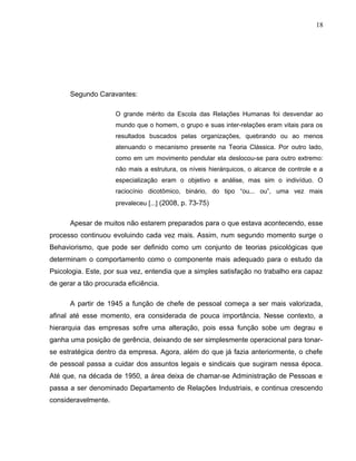 18
Segundo Caravantes:
O grande mérito da Escola das Relações Humanas foi desvendar ao
mundo que o homem, o grupo e suas inter-relações eram vitais para os
resultados buscados pelas organizações, quebrando ou ao menos
atenuando o mecanismo presente na Teoria Clássica. Por outro lado,
como em um movimento pendular ela deslocou-se para outro extremo:
não mais a estrutura, os níveis hierárquicos, o alcance de controle e a
especialização eram o objetivo e análise, mas sim o indivíduo. O
raciocínio dicotômico, binário, do tipo “ou... ou”, uma vez mais
prevaleceu [...] (2008, p. 73-75)
Apesar de muitos não estarem preparados para o que estava acontecendo, esse
processo continuou evoluindo cada vez mais. Assim, num segundo momento surge o
Behaviorismo, que pode ser definido como um conjunto de teorias psicológicas que
determinam o comportamento como o componente mais adequado para o estudo da
Psicologia. Este, por sua vez, entendia que a simples satisfação no trabalho era capaz
de gerar a tão procurada eficiência.
A partir de 1945 a função de chefe de pessoal começa a ser mais valorizada,
afinal até esse momento, era considerada de pouca importância. Nesse contexto, a
hierarquia das empresas sofre uma alteração, pois essa função sobe um degrau e
ganha uma posição de gerência, deixando de ser simplesmente operacional para tonar-
se estratégica dentro da empresa. Agora, além do que já fazia anteriormente, o chefe
de pessoal passa a cuidar dos assuntos legais e sindicais que sugiram nessa época.
Até que, na década de 1950, a área deixa de chamar-se Administração de Pessoas e
passa a ser denominado Departamento de Relações Industriais, e continua crescendo
consideravelmente.
 