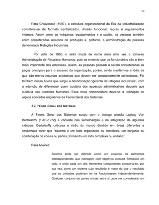 19
Para Chiavenato (1997), a estrutura organizacional da Era da Industrialização
constituía-se de formato centralizador, divisão funcional, regras e regulamentos
internos. Assim como as máquinas, equipamentos e o capital, as pessoas também
eram consideradas recursos de produção e, portanto, a administração de pessoas
denominada Relações Industriais.
Por volta de 1960, o setor muda de nome mais uma vez e torna-se
Administração de Recursos Humanos, pois se entende que os funcionários são o bem
mais importante das empresas. Assim, as pessoas passam a serem consideradas as
peças principais para o sucesso da organização, porém, ainda mantém-se a idéia de
que são meros recursos produtivos que devem ser constantemente controlados. Foi
também nessa época que surgiu a denominação “gerente de relações industriais”, com
a intenção de diferenciar quem cuidaria dos aspectos administrativos daquele que
cuidaria das questões humanas. Essa nova nomenclatura deve-se à utilização de
alguns conceitos originários da Teoria Geral dos Sistemas.
4.2. TEORIA GERAL DOS SISTEMAS
A Teoria Geral dos Sistemas surgiu com o biólogo alemão Ludwig Von
Bertalanffy (1901-1972) e consiste nas semelhanças e na integração de algumas
ciências. Bertalanffy criticava a visão do mundo dividido em áreas diferentes e
costumava dizer que “sistema é um todo organizado ou complexo, um conjunto ou
combinação de coisas ou partes, formando um todo complexo ou unitário”.
Para Alvarez:
Sistema pode ser definido como um conjunto de elementos
interdependentes que interagem com objetivos comuns formando um
todo, e onde cada um dos elementos componentes comporta-se, por
sua vez, como um sistema cujo resultado é maior do que o resultado
que as unidades poderiam ter se funcionassem independentemente.
Qualquer conjunto de partes unidas entre si pode ser considerado um
 