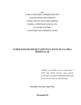 2013
CARLA FRANCIELE AMORIM DELFINO
DAIANE FRANCINE MONTICO
GEISILAINE DE SOUZA BELARMINO
ISABELA CRISTIANE GONÇALVES
LUCAS DE OLIVEIRA
PAULO RENATO CONSOLIN FILHO
O PROCESSO DE RECRUTAMENTO E SELEÇÃO NA ÁREA
HOSPITALAR
Trabalho de conclusão de curso apresentado a
ETEC Rosa Perrone Scavone, como requisito
parcial para a obtenção de habilitação profissional
técnica de nível médio em Administração.
Orientador: Prof. Esp. Vagner Pires
Morungaba/SP
 