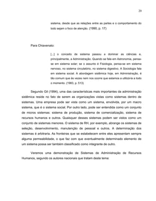 20
sistema, desde que as relações entre as partes e o comportamento do
todo sejam o foco de atenção. (1990, p. 17)
Para Chiavenato:
[...] o conceito de sistema passou a dominar as ciências e,
principalmente, a Administração. Quando se fala em Astronomia, pensa-
se em sistema solar; se o assunto é Fisiologia, pensa-se em sistema
nervoso, no sistema circulatório, no sistema digestivo. A Sociologia fala
em sistema social. A abordagem sistêmica hoje, em Administração, é
tão comum que às vezes nem nos ocorre que estamos a utilizá-la a todo
o momento. (1983, p. 513)
Segundo Gil (1994), uma das características mais importantes da administração
sistêmica reside no fato de serem as organizações vistas como sistemas dentro de
sistemas. Uma empresa pode ser vista como um sistema, envolvida, por um macro
sistema, que é o sistema social. Por outro lado, pode ser entendida como um conjunto
de micros sistemas: sistema de produção, sistema de comercialização, sistema de
recursos humanos e outros. Quaisquer desses sistemas podem ser vistos como um
conjunto de sistemas menores. O sistema de RH, por exemplo, abrange os sistemas de
seleção, desenvolvimento, manutenção de pessoal e outros. A determinação dos
sistemas é arbitraria. As fronteiras que se estabelecem entre eles apresentam sempre
alguma permeabilidade, o que faz com que eventualmente determinado elemento de
um sistema possa ser também classificado como integrante de outro.
Veremos uma demonstração de Sistemas de Administração de Recursos
Humanos, segundo os autores nacionais que tratam deste tema:
 