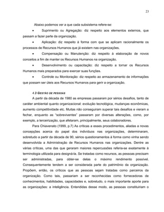23
Abaixo podemos ver a que cada subsistema refere-se:
• Suprimento ou Agregação: diz respeito aos elementos externos, que
passam a fazer parte da organização.
• Aplicação: diz respeito à forma com que se aplicam racionalmente os
processos de Recursos Humanos que já existem nas organizações.
• Compensação ou Manutenção: diz respeito à elaboração de novos
conceitos a fim de manter os Recursos Humanos na organização.
• Desenvolvimento ou capacitação: diz respeito a tornar os Recursos
Humanos mais preparados para exercer suas funções.
• Controle ou Monitoração: diz respeito ao armazenamento de informações
que possam ser úteis aos Recursos Humanos para gerir a organização.
4.3 GESTÃO DE PESSOAS
A partir da década de 1980 as empresas passaram por sérios desafios, tanto de
caráter ambiental quanto organizacional: evolução tecnológica, mudanças econômicas,
aumento competitividade etc. Muitas não conseguiram superar tais desafios e vieram a
fechar, enquanto as “sobreviventes” passaram por diversas alterações, como, por
exemplo, a terceirização, que afetaram, principalmente, seus colaboradores.
Para Chiavenato (1999, p.7) As críticas a esses procedimentos, aliadas a novas
concepções acerca do papel dos indivíduos nas organizações, determinaram,
sobretudo a partir da década de 90, sérios questionamentos à forma como vinha sendo
desenvolvida a Administração de Recursos Humanos nas organizações. Dentre as
várias críticas, uma das que geraram maiores repercussões referia-se exatamente à
terminologia utilizada para designá-la. Se tratadas como recursos, as pessoas precisam
ser administradas, para obter-se delas o máximo rendimento possível.
Consequentemente tendem a ser considerada parte do patrimônio da organização.
Propõem, então, os críticos que as pessoas sejam tratadas como parceiros da
organização. Como tais, passariam a ser reconhecidas como fornecedoras de
conhecimentos, habilidades, capacidades e, sobretudo, o mais importante aporte para
as organizações: a inteligência. Entendidas desse modo, as pessoas constituiriam o
 