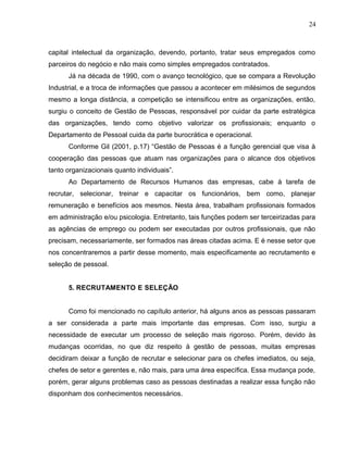 24
capital intelectual da organização, devendo, portanto, tratar seus empregados como
parceiros do negócio e não mais como simples empregados contratados.
Já na década de 1990, com o avanço tecnológico, que se compara a Revolução
Industrial, e a troca de informações que passou a acontecer em milésimos de segundos
mesmo a longa distância, a competição se intensificou entre as organizações, então,
surgiu o conceito de Gestão de Pessoas, responsável por cuidar da parte estratégica
das organizações, tendo como objetivo valorizar os profissionais; enquanto o
Departamento de Pessoal cuida da parte burocrática e operacional.
Conforme Gil (2001, p.17) “Gestão de Pessoas é a função gerencial que visa à
cooperação das pessoas que atuam nas organizações para o alcance dos objetivos
tanto organizacionais quanto individuais”.
Ao Departamento de Recursos Humanos das empresas, cabe à tarefa de
recrutar, selecionar, treinar e capacitar os funcionários, bem como, planejar
remuneração e benefícios aos mesmos. Nesta área, trabalham profissionais formados
em administração e/ou psicologia. Entretanto, tais funções podem ser terceirizadas para
as agências de emprego ou podem ser executadas por outros profissionais, que não
precisam, necessariamente, ser formados nas áreas citadas acima. E é nesse setor que
nos concentraremos a partir desse momento, mais especificamente ao recrutamento e
seleção de pessoal.
5. RECRUTAMENTO E SELEÇÃO
Como foi mencionado no capítulo anterior, há alguns anos as pessoas passaram
a ser considerada a parte mais importante das empresas. Com isso, surgiu a
necessidade de executar um processo de seleção mais rigoroso. Porém, devido às
mudanças ocorridas, no que diz respeito à gestão de pessoas, muitas empresas
decidiram deixar a função de recrutar e selecionar para os chefes imediatos, ou seja,
chefes de setor e gerentes e, não mais, para uma área específica. Essa mudança pode,
porém, gerar alguns problemas caso as pessoas destinadas a realizar essa função não
disponham dos conhecimentos necessários.
 