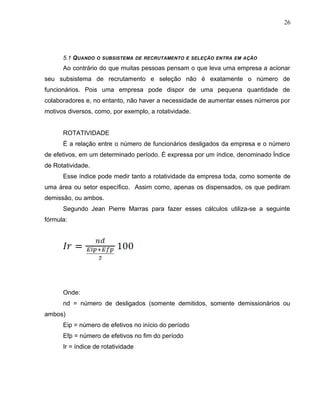 26
5.1 QUANDO O SUBSISTEMA DE RECRUTAMENTO E SELEÇÃO ENTRA EM AÇÃO
Ao contrário do que muitas pessoas pensam o que leva uma empresa a acionar
seu subsistema de recrutamento e seleção não é exatamente o número de
funcionários. Pois uma empresa pode dispor de uma pequena quantidade de
colaboradores e, no entanto, não haver a necessidade de aumentar esses números por
motivos diversos, como, por exemplo, a rotatividade.
ROTATIVIDADE
É a relação entre o número de funcionários desligados da empresa e o número
de efetivos, em um determinado período. É expressa por um índice, denominado Índice
de Rotatividade.
Esse índice pode medir tanto a rotatividade da empresa toda, como somente de
uma área ou setor específico. Assim como, apenas os dispensados, os que pediram
demissão, ou ambos.
Segundo Jean Pierre Marras para fazer esses cálculos utiliza-se a seguinte
fórmula:
Onde:
nd = número de desligados (somente demitidos, somente demissionários ou
ambos)
Eip = número de efetivos no início do período
Efp = número de efetivos no fim do período
Ir = índice de rotatividade
 