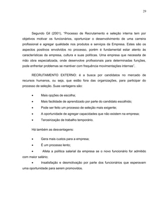 29
Segundo Gil (2001), “Processo de Recrutamento e seleção interna tem por
objetivos motivar os funcionários, oportunizar o desenvolvimento de uma carreira
profissional e agregar qualidade nos produtos e serviços da Empresa. Estes são os
aspectos positivos envolvidos no processo, porém é fundamental estar atento às
características da empresa, cultura e suas políticas. Uma empresa que necessita de
mão obra especializada, onde desenvolve profissionais para determinadas funções,
pode enfrentar problemas se mantiver com frequência movimentações internas”.
RECRUTAMENTO EXTERNO: é a busca por candidatos no mercado de
recursos humanos, ou seja, que estão fora das organizações, para participar do
processo de seleção. Suas vantagens são:
• Mais opções de escolha;
• Mais facilidade de aprendizado por parte do candidato escolhido;
• Pode ser feito um processo de seleção mais exigente;
• A oportunidade de agregar capacidades que não existem na empresa;
• Terceirização de trabalho temporário.
Há também as desvantagens:
• Gera mais custos para a empresa;
• É um processo lento;
• Afeta a política salarial da empresa se o novo funcionário for admitido
com maior salário;
• Insatisfação e desmotivação por parte dos funcionários que esperavam
uma oportunidade para serem promovidos.
 