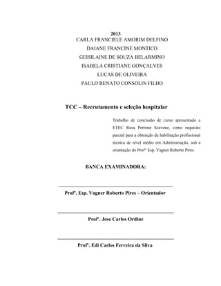 2013
CARLA FRANCIELE AMORIM DELFINO
DAIANE FRANCINE MONTICO
GEISILAINE DE SOUZA BELARMINO
ISABELA CRISTIANE GONÇALVES
LUCAS DE OLIVEIRA
PAULO RENATO CONSOLIN FILHO
TCC – Recrutamento e seleção hospitalar
Trabalho de conclusão de curso apresentado a
ETEC Rosa Perrone Scavone, como requisito
parcial para a obtenção de habilitação profissional
técnica de nível médio em Administração, sob a
orientação do Prof° Esp. Vagner Roberto Pires.
BANCA EXAMINADORA:
_____________________________________________
Profº. Esp. Vagner Roberto Pires – Orientador
______________________________________________
Profº. Jose Carlos Ordine
______________________________________________
Profº. Edi Carlos Ferreira da Silva
 
