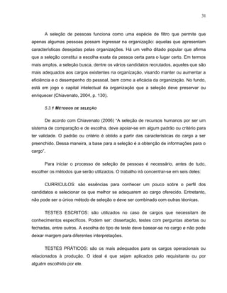 31
A seleção de pessoas funciona como uma espécie de filtro que permite que
apenas algumas pessoas possam ingressar na organização: aquelas que apresentam
características desejadas pelas organizações. Há um velho ditado popular que afirma
que a seleção constitui a escolha exata da pessoa certa para o lugar certo. Em termos
mais amplos, a seleção busca, dentre os vários candidatos recrutados, aqueles que são
mais adequados aos cargos existentes na organização, visando manter ou aumentar a
eficiência e o desempenho do pessoal, bem como a eficácia da organização. No fundo,
está em jogo o capital intelectual da organização que a seleção deve preservar ou
enriquecer (Chiavenato, 2004, p. 130).
5.3.1 MÉTODOS DE SELEÇÃO
De acordo com Chiavenato (2006) “A seleção de recursos humanos por ser um
sistema de comparação e de escolha, deve apoiar-se em algum padrão ou critério para
ter validade. O padrão ou critério é obtido a partir das características do cargo a ser
preenchido. Dessa maneira, a base para a seleção é a obtenção de informações para o
cargo”.
Para iniciar o processo de seleção de pessoas é necessário, antes de tudo,
escolher os métodos que serão utilizados. O trabalho irá concentrar-se em seis deles:
CURRICULOS: são essências para conhecer um pouco sobre o perfil dos
candidatos e selecionar os que melhor se adequarem ao cargo oferecido. Entretanto,
não pode ser o único método de seleção e deve ser combinado com outras técnicas.
TESTES ESCRITOS: são utilizados no caso de cargos que necessitam de
conhecimentos específicos. Podem ser: dissertação, testes com perguntas abertas ou
fechadas, entre outros. A escolha do tipo de teste deve basear-se no cargo e não pode
deixar margem para diferentes interpretações.
TESTES PRÁTICOS: são os mais adequados para os cargos operacionais ou
relacionados à produção. O ideal é que sejam aplicados pelo requisitante ou por
alguém escolhido por ele.
 