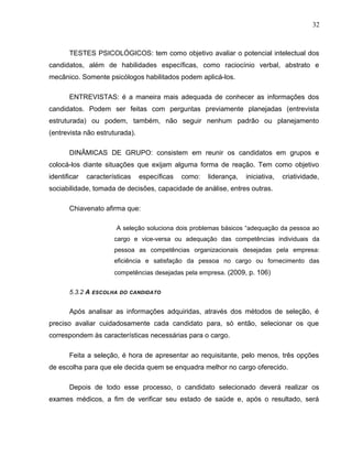 32
TESTES PSICOLÓGICOS: tem como objetivo avaliar o potencial intelectual dos
candidatos, além de habilidades específicas, como raciocínio verbal, abstrato e
mecânico. Somente psicólogos habilitados podem aplicá-los.
ENTREVISTAS: é a maneira mais adequada de conhecer as informações dos
candidatos. Podem ser feitas com perguntas previamente planejadas (entrevista
estruturada) ou podem, também, não seguir nenhum padrão ou planejamento
(entrevista não estruturada).
DINÂMICAS DE GRUPO: consistem em reunir os candidatos em grupos e
colocá-los diante situações que exijam alguma forma de reação. Tem como objetivo
identificar características específicas como: liderança, iniciativa, criatividade,
sociabilidade, tomada de decisões, capacidade de análise, entres outras.
Chiavenato afirma que:
A seleção soluciona dois problemas básicos “adequação da pessoa ao
cargo e vice-versa ou adequação das competências individuais da
pessoa as competências organizacionais desejadas pela empresa:
eficiência e satisfação da pessoa no cargo ou fornecimento das
competências desejadas pela empresa. (2009, p. 106)
5.3.2 A ESCOLHA DO CANDIDATO
Após analisar as informações adquiridas, através dos métodos de seleção, é
preciso avaliar cuidadosamente cada candidato para, só então, selecionar os que
correspondem às características necessárias para o cargo.
Feita a seleção, é hora de apresentar ao requisitante, pelo menos, três opções
de escolha para que ele decida quem se enquadra melhor no cargo oferecido.
Depois de todo esse processo, o candidato selecionado deverá realizar os
exames médicos, a fim de verificar seu estado de saúde e, após o resultado, será
 