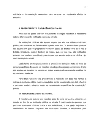 33
solicitada a documentação necessária para tornar-se um funcionário efetivo da
empresa.
6. RECRUTAMENTO E SELEÇÃO HOSPITALAR
Antes que se possa falar em recrutamento e seleção hospitalar, é necessário
saber a diferença entre instituição pública ou privada.
As instituições públicas são aquelas regidas por leis, que utilizam o dinheiro
público para manter-se e o Estado detém o poder sobre elas. Já as instituições privadas
são aquelas em que seu proprietário ou criador possui os direitos sobre ela e não o
Estado. Entretanto, existem também as mistas, que, por sua vez, são instituições
privadas que recebem o auxilio do governo para que atender a demanda pública. No
caso de hospitais, o SUS.
Desta forma em hospitais públicos o processo de seleção é feito por meio de
concursos públicos. Enquanto em hospitais privados este processo normalmente é feito
por serviços de terceiros ou mesmo um gestor responsável que executa a política de
recrutamento e seleção.
Para Bittar: “Quando este procedimento é realizado com base nas normas e
rotinas da instituição obtêm maiores resultados, sendo considerado mais ágil e flexível
o processo seletivo, atingindo assim as necessidades específicas da organização”.
(1996)
6.1 RECRUTAMENTO EXTERNO EM HOSPITAIS.
O recrutamento externo em hospitais pode ter uma perspectiva diferente em
relação ao fato de ser instituição pública ou privada. A maior parte das pessoas que
procuram concursos públicos busca a sua estabilidade, o que pode prejudicar o
atendimento ao cliente. Enquanto nas instituições privadas, o responsável pela
 
