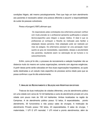 35
condições frágeis, até mesmo psicologicamente. Para que haja um bom atendimento
aos pacientes é necessário adotar uma postura diferente e assumir a responsabilidade
de cuidar de pessoas vulneráveis.
Peres e Kurcgant (1997) afirmam que:
Os responsáveis pelas contratações dos enfermeiros precisam verificar
com muita precisão se o profissional apresenta qualificações e preparo
técnico-específico para integrar a equipe médica. O ideal é que os
profissionais já conheçam a filosofia da instituição para facilitar a
adaptação desses parceiros. Esta adaptação pode ser realizada por
meio de estágios. Os enfermeiros precisam ter uma percepção maior
quanto ao grau de necessidades, capacidades, desejos e peculiaridade
dos pacientes, resultando assim na valorização do ser humano e no
autoconhecimento.
Enfim, como já foi dito, o processo de recrutamento e seleção hospitalar não se
distancia muito do mesmo em outras organizações, somente com algumas exigências.
A partir desse ponto serão colocadas em foco duas organizações hospitalares, as quais
serão destinadas a um estudo mais especifico do processo acima citado para que se
possa confirmar o que foi dito anteriormente.
7. ANALISE DO RECRUTAMENTO E SELEÇÃO NOS HOSPITAIS EM ESTUDO
Trata-se de duas instituições de cidades diferentes, uma de atendimento público
em uma cidade com cerca de 12 mil habitantes e outra de atendimento privado em uma
cidade com pouco mais de 100 mil habitantes. Ambas localizadas na região de
Campinas. A de atendimento público possui 12 leitos, 8 especialidades, pronto
atendimento, 30 funcionários e não possui salas de cirurgias. A Instituição de
atendimento Privado possui 150 leitos, 23 especialidades, 8 salas de cirurgia, 1
maternidade, 1 UTI E UTI neonatal, 1 UTI móvel e pronto atendimentos, além de
 
