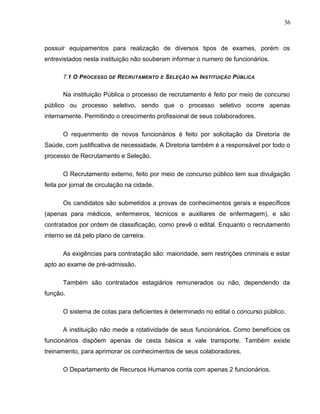 36
possuir equipamentos para realização de diversos tipos de exames, porém os
entrevistados nesta instituição não souberam informar o numero de funcionários.
7.1 O PROCESSO DE RECRUTAMENTO E SELEÇÃO NA INSTITUIÇÃO PÚBLICA
Na instituição Pública o processo de recrutamento é feito por meio de concurso
público ou processo seletivo, sendo que o processo seletivo ocorre apenas
internamente. Permitindo o crescimento profissional de seus colaboradores.
O requerimento de novos funcionários é feito por solicitação da Diretoria de
Saúde, com justificativa de necessidade. A Diretoria também é a responsável por todo o
processo de Recrutamento e Seleção.
O Recrutamento externo, feito por meio de concurso público tem sua divulgação
feita por jornal de circulação na cidade.
Os candidatos são submetidos a provas de conhecimentos gerais e específicos
(apenas para médicos, enfermeiros, técnicos e auxiliares de enfermagem), e são
contratados por ordem de classificação, como prevê o edital. Enquanto o recrutamento
interno se dá pelo plano de carreira.
As exigências para contratação são: maioridade, sem restrições criminais e estar
apto ao exame de pré-admissão.
Também são contratados estagiários remunerados ou não, dependendo da
função.
O sistema de cotas para deficientes é determinado no edital o concurso público.
A instituição não mede a rotatividade de seus funcionários. Como benefícios os
funcionários dispõem apenas de cesta básica e vale transporte. Também existe
treinamento, para aprimorar os conhecimentos de seus colaboradores.
O Departamento de Recursos Humanos conta com apenas 2 funcionários.
 
