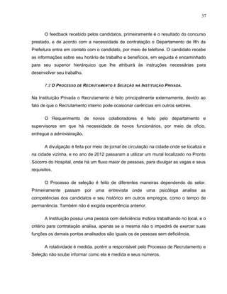37
O feedback recebido pelos candidatos, primeiramente é o resultado do concurso
prestado, e de acordo com a necessidade de contratação o Departamento de Rh da
Prefeitura entra em contato com o candidato, por meio de telefone. O candidato recebe
as informações sobre seu horário de trabalho e benefícios, em seguida é encaminhado
para seu superior hierárquico que lhe atribuirá às instruções necessárias para
desenvolver seu trabalho.
7.2 O PROCESSO DE RECRUTAMENTO E SELEÇÃO NA INSTITUIÇÃO PRIVADA.
Na Instituição Privada o Recrutamento é feito principalmente externamente, devido ao
fato de que o Recrutamento interno pode ocasionar carências em outros setores.
O Requerimento de novos colaboradores é feito pelo departamento e
supervisores em que há necessidade de novos funcionários, por meio de oficio,
entregue a administração.
A divulgação é feita por meio de jornal de circulação na cidade onde se localiza e
na cidade vizinha, e no ano de 2012 passaram a utilizar um mural localizado no Pronto
Socorro do Hospital, onde há um fluxo maior de pessoas, para divulgar as vagas e seus
requisitos.
O Processo de seleção é feito de diferentes maneiras dependendo do setor.
Primeiramente passam por uma entrevista onde uma psicóloga analisa as
competências dos candidatos e seu histórico em outros empregos, como o tempo de
permanência. Também não é exigida experiência anterior.
A Instituição possui uma pessoa com deficiência motora trabalhando no local, e o
critério para contratação analisa, apenas se a mesma não o impedirá de exercer suas
funções os demais pontos analisados são iguais os de pessoas sem deficiência.
A rotatividade é medida, porém a responsável pelo Processo de Recrutamento e
Seleção não soube informar como ela é medida e seus números.
 