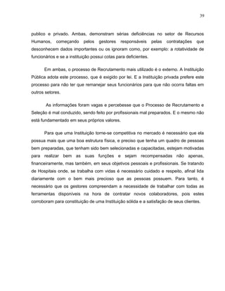 39
publico e privado. Ambas, demonstram sérias deficiências no setor de Recursos
Humanos, começando pelos gestores responsáveis pelas contratações que
desconhecem dados importantes ou os ignoram como, por exemplo: a rotatividade de
funcionários e se a instituição possui cotas para deficientes.
Em ambas, o processo de Recrutamento mais utilizado é o externo. A Instituição
Pública adota este processo, que é exigido por lei. E a Instituição privada prefere este
processo para não ter que remanejar seus funcionários para que não ocorra faltas em
outros setores.
As informações foram vagas e percebesse que o Processo de Recrutamento e
Seleção é mal conduzido, sendo feito por profissionais mal preparados. E o mesmo não
está fundamentado em seus próprios valores.
Para que uma Instituição torne-se competitiva no mercado é necessário que ela
possua mais que uma boa estrutura física, e preciso que tenha um quadro de pessoas
bem preparadas, que tenham sido bem selecionadas e capacitadas, estejam motivadas
para realizar bem as suas funções e sejam recompensadas não apenas,
financeiramente, mas também, em seus objetivos pessoais e profissionais. Se tratando
de Hospitais onde, se trabalha com vidas é necessário cuidado e respeito, afinal lida
diariamente com o bem mais precioso que as pessoas possuem. Para tanto, é
necessário que os gestores compreendam a necessidade de trabalhar com todas as
ferramentas disponíveis na hora de contratar novos colaboradores, pois estes
corroboram para constituição de uma Instituição sólida e a satisfação de seus clientes.
 