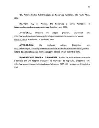 41
GIL, Antonio Carlos. Administração de Recursos Humanos. São Paulo: Atlas,
1994.
MATTOS, Ruy de Alencar. De Recursos a seres humanos: o
desenvolvimento humano na empresa. Brasília: Livre, 1992.
ARTIGONAL, Diretório de artigos gratuitos, Disponível em:
<http://www.artigonal.com/gestao-artigos/a-administracao-de-recursos-humanos-
1153930.html>, acesso em: 18 setembro 2012.
ARTIGOS.COM, Os melhores artigos, Disponível em:
<http://www.artigos.com/artigos/sociais/administracao/recursos-humanos/monografia-a-
historia-de-administracao-de-rh-8651/artigo/>, acesso em: 25 setembro 2012.
UNIVERSIDADE FEDERAL FLUMINENSE, Analise da política de recrutamento
e seleção em um hospital localizado no município de Itaperuna, Disponível em:
<http://www.convibra.com.br/upload/paper/adm/adm_3495.pdf>, acesso em: 24 outubro
2012.
 