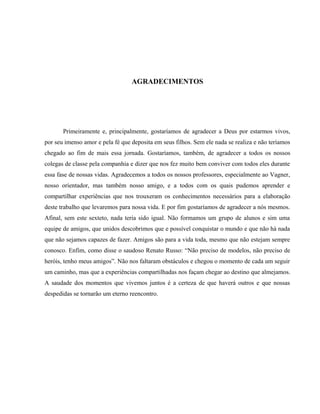 AGRADECIMENTOS
Primeiramente e, principalmente, gostaríamos de agradecer a Deus por estarmos vivos,
por seu imenso amor e pela fé que deposita em seus filhos. Sem ele nada se realiza e não teríamos
chegado ao fim de mais essa jornada. Gostaríamos, também, de agradecer a todos os nossos
colegas de classe pela companhia e dizer que nos fez muito bem conviver com todos eles durante
essa fase de nossas vidas. Agradecemos a todos os nossos professores, especialmente ao Vagner,
nosso orientador, mas também nosso amigo, e a todos com os quais pudemos aprender e
compartilhar experiências que nos trouxeram os conhecimentos necessários para a elaboração
deste trabalho que levaremos para nossa vida. E por fim gostaríamos de agradecer a nós mesmos.
Afinal, sem este sexteto, nada teria sido igual. Não formamos um grupo de alunos e sim uma
equipe de amigos, que unidos descobrimos que e possível conquistar o mundo e que não há nada
que não sejamos capazes de fazer. Amigos são para a vida toda, mesmo que não estejam sempre
conosco. Enfim, como disse o saudoso Renato Russo: “Não preciso de modelos, não preciso de
heróis, tenho meus amigos”. Não nos faltaram obstáculos e chegou o momento de cada um seguir
um caminho, mas que a experiências compartilhadas nos façam chegar ao destino que almejamos.
A saudade dos momentos que vivemos juntos é a certeza de que haverá outros e que nossas
despedidas se tornarão um eterno reencontro.
 