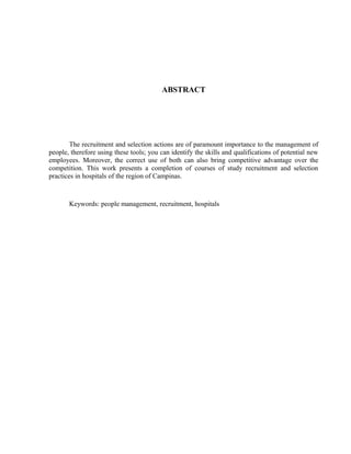 ABSTRACT
The recruitment and selection actions are of paramount importance to the management of
people, therefore using these tools; you can identify the skills and qualifications of potential new
employees. Moreover, the correct use of both can also bring competitive advantage over the
competition. This work presents a completion of courses of study recruitment and selection
practices in hospitals of the region of Campinas.
Keywords: people management, recruitment, hospitals
 