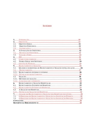 SUMÁRIO
1. INTRODUÇÃO.........................................................................................................10
2. OBJETIVOS.............................................................................................................11
2.1. OBJETIVO GERAL...................................................................................................11
2.2. OBJETIVO ESPECIFICO...........................................................................................11
2.3. JUSTIFICATIVA.......................................................................................................11
3. A EVOLUÇÃO DA INDÚSTRIA..................................................................................12
3.1. REVOLUÇÃO INDUSTRIAL......................................................................................12
3.2. TAYLOR E FORD......................................................................................................14
4. RH..........................................................................................................................16
4.1. COMO TUDO COMEÇOU...........................................................................................16
4.2. TEORIA GERAL DOS SISTEMAS................................................................................19
4.3. GESTÃO DE PESSOAS...............................................................................................23
5. RECRUTAMENTO E SELEÇÃO...................................................................................24
5.1. QUANDO O SUBSISTEMA DE RECRUTAMENTO E SELEÇÃO ENTRA EM AÇÃO.............24
5.2. RECRUTAMENTO....................................................................................................27
5.2.1. RECRUTAMENTO INTERNO E EXTERNO....................................................................28
5.2.2. TÉCNICAS DE RECRUTAMENTO................................................................................29
5.3. SELEÇÃO.................................................................................................................30
5.3.1. MÉTODOS DE SELEÇÃO............................................................................................31
5.3.2. A ESCOLHA DO CANDIDATO.....................................................................................32
6. RECRUTAMENTO E SELEÇÃO HOSPITALAR..............................................................32
6.1. RECRUTAMENTO EXTERNO EM HOSPITAIS……………………………………......33
6.2. RECRUTAMENTO INTERNO EM HOSPITAIS...............................................................33
6.3. A SELEÇÃO EM HOSPITAIS.......................................................................................34
6.3.1. TÉCNICAS DE SELEÇÃO EM HOSPITAIS.....................................................................34
7. ANALISE DO RECRUTAMENTO E SELEÇÃO NOS HOSPITAIS EM ESTUDO....................35
7.1. O PROCESSO DE RECRUTAMENTO E SELEÇÃO NA INSTITUIÇÃO PÚBLICA................35
7.2. O PROCESSO DE RECRUTAMENTO E SELEÇÃO NA INSTITUIÇÃO PRIVADA................37
CONCLUSÃO………………………………………………………………….……….......38
REFERÊNCIAS BIBLIOGRÁFICAS……………………………………………………........40
 