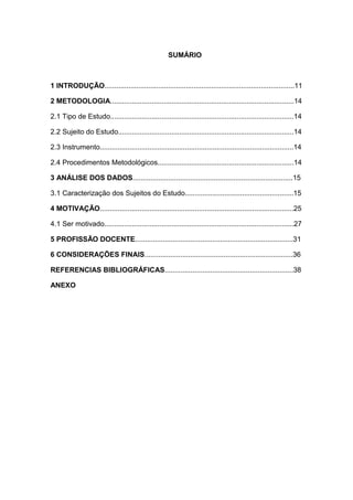 SUMÁRIO
1 INTRODUÇÃO................................................................................................11
2 METODOLOGIA.............................................................................................14
2.1 Tipo de Estudo.............................................................................................14
2.2 Sujeito do Estudo.........................................................................................14
2.3 Instrumento..................................................................................................14
2.4 Procedimentos Metodológicos.....................................................................14
3 ANÁLISE DOS DADOS.................................................................................15
3.1 Caracterização dos Sujeitos do Estudo.......................................................15
4 MOTIVAÇÃO..................................................................................................25
4.1 Ser motivado................................................................................................27
5 PROFISSÃO DOCENTE................................................................................31
6 CONSIDERAÇÕES FINAIS...........................................................................36
REFERENCIAS BIBLIOGRÁFICAS.................................................................38
ANEXO
 