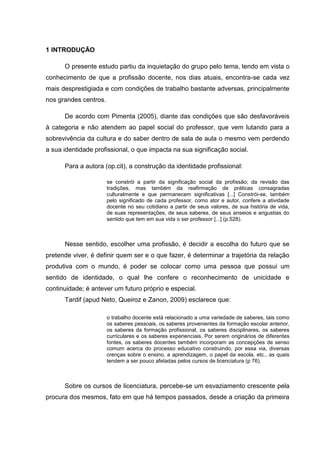 1 INTRODUÇÃO
O presente estudo partiu da inquietação do grupo pelo tema, tendo em vista o
conhecimento de que a profissão docente, nos dias atuais, encontra-se cada vez
mais desprestigiada e com condições de trabalho bastante adversas, principalmente
nos grandes centros.
De acordo com Pimenta (2005), diante das condições que são desfavoráveis
à categoria e não atendem ao papel social do professor, que vem lutando para a
sobrevivência da cultura e do saber dentro de sala de aula o mesmo vem perdendo
a sua identidade profissional, o que impacta na sua significação social.
Para a autora (op.cit), a construção da identidade profissional:
se constrói a partir da significação social da profissão; da revisão das
tradições, mas também da reafirmação de práticas consagradas
culturalmente e que permanecem significativas [...] Constrói-se, também
pelo significado de cada professor, como ator e autor, confere a atividade
docente no seu cotidiano a partir de seus valores, de sua história de vida,
de suas representações, de seus saberes, de seus anseios e angustias do
sentido que tem em sua vida o ser professor [...] (p.528).
Nesse sentido, escolher uma profissão, é decidir a escolha do futuro que se
pretende viver, é definir quem ser e o que fazer, é determinar a trajetória da relação
produtiva com o mundo, é poder se colocar como uma pessoa que possui um
sentido de identidade, o qual lhe confere o reconhecimento de unicidade e
continuidade; é antever um futuro próprio e especial.
Tardif (apud Neto, Queiroz e Zanon, 2009) esclarece que:
o trabalho docente está relacionado a uma variedade de saberes, tais como
os saberes pessoais, os saberes provenientes da formação escolar anterior,
os saberes da formação profissional, os saberes disciplinares, os saberes
curriculares e os saberes experienciais. Por serem originários de diferentes
fontes, os saberes docentes também incorporam as concepções de senso
comum acerca do processo educativo construindo, por essa via, diversas
crenças sobre o ensino, a aprendizagem, o papel da escola, etc., as quais
tendem a ser pouco afetadas pelos cursos de licenciatura (p 76).
Sobre os cursos de licenciatura, percebe-se um esvaziamento crescente pela
procura dos mesmos, fato em que há tempos passados, desde a criação da primeira
 
