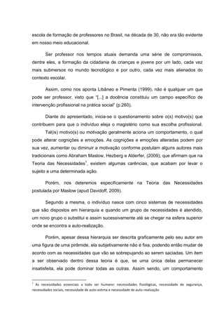 escola de formação de professores no Brasil, na década de 30, não era tão evidente
em nosso meio educacional.
Ser professor nos tempos atuais demanda uma série de compromissos,
dentre eles, a formação da cidadania de crianças e jovens por um lado, cada vez
mais submersos no mundo tecnológico e por outro, cada vez mais alienados do
contexto escolar.
Assim, como nos aponta Libâneo e Pimenta (1999), não é qualquer um que
pode ser professor, visto que “[...] a docência constituiu um campo específico de
intervenção profissional na prática social” (p.260).
Diante do apresentado, inicia-se o questionamento sobre o(s) motivo(s) que
contribuem para que o indivíduo eleja o magistério como sua escolha profissional.
Tal(is) motivo(s) ou motivação geralmente aciona um comportamento, o qual
pode alterar cognições e emoções. As cognições e emoções alteradas podem por
sua vez, aumentar ou diminuir a motivação conforme postulam alguns autores mais
tradicionais como Abraham Maslow, Hezberg e Alderfer, (2009); que afirmam que na
Teoria das Necessidades1
, existem algumas carências, que acabam por levar o
sujeito a uma determinada ação.
Porém, nos deteremos especificamente na Teoria das Necessidades
postulada por Maslow (apud Davidoff, 2009).
Segundo a mesma, o indivíduo nasce com cinco sistemas de necessidades
que são dispostos em hierarquia e quando um grupo de necessidades é atendido,
um novo grupo o substitui e assim sucessivamente até se chegar na esfera superior
onde se encontra a auto-realização.
Porém, apesar dessa hierarquia ser descrita graficamente pelo seu autor em
uma figura de uma pirâmide, ela subjetivamente não é fixa, podendo então mudar de
acordo com as necessidades que vão se sobrepujando ao serem saciadas. Um item
a ser observado dentro dessa teoria é que, se uma única delas permanecer
insatisfeita, ela pode dominar todas as outras. Assim sendo, um comportamento
1
As necessidades essenciais a todo ser humano: necessidades fisiológicas, necessidade de segurança,
necessidades sociais, necessidade de auto-estima e necessidade de auto-realização
 
