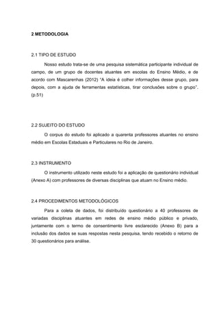 2 METODOLOGIA
2.1 TIPO DE ESTUDO
Nosso estudo trata-se de uma pesquisa sistemática participante individual de
campo, de um grupo de docentes atuantes em escolas do Ensino Médio, e de
acordo com Mascarenhas (2012) “A ideia é colher informações desse grupo, para
depois, com a ajuda de ferramentas estatísticas, tirar conclusões sobre o grupo”.
(p.51)
2.2 SUJEITO DO ESTUDO
O corpus do estudo foi aplicado a quarenta professores atuantes no ensino
médio em Escolas Estaduais e Particulares no Rio de Janeiro.
2.3 INSTRUMENTO
O instrumento utilizado neste estudo foi a aplicação de questionário individual
(Anexo A) com professores de diversas disciplinas que atuam no Ensino médio.
2.4 PROCEDIMENTOS METODOLÓGICOS
Para a coleta de dados, foi distribuído questionário a 40 professores de
variadas disciplinas atuantes em redes de ensino médio público e privado,
juntamente com o termo de consentimento livre esclarecido (Anexo B) para a
inclusão dos dados se suas respostas nesta pesquisa, tendo recebido o retorno de
30 questionários para análise.
 