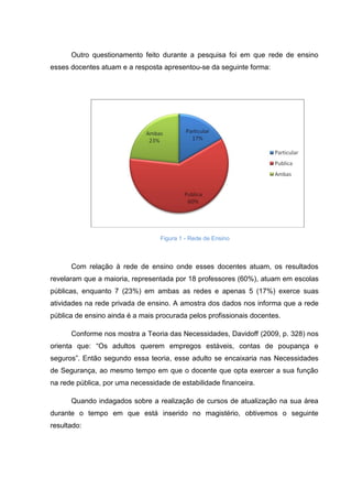 Outro questionamento feito durante a pesquisa foi em que rede de ensino
esses docentes atuam e a resposta apresentou-se da seguinte forma:
Figura 1 - Rede de Ensino
Com relação à rede de ensino onde esses docentes atuam, os resultados
revelaram que a maioria, representada por 18 professores (60%), atuam em escolas
públicas, enquanto 7 (23%) em ambas as redes e apenas 5 (17%) exerce suas
atividades na rede privada de ensino. A amostra dos dados nos informa que a rede
pública de ensino ainda é a mais procurada pelos profissionais docentes.
Conforme nos mostra a Teoria das Necessidades, Davidoff (2009, p. 328) nos
orienta que: “Os adultos querem empregos estáveis, contas de poupança e
seguros”. Então segundo essa teoria, esse adulto se encaixaria nas Necessidades
de Segurança, ao mesmo tempo em que o docente que opta exercer a sua função
na rede pública, por uma necessidade de estabilidade financeira.
Quando indagados sobre a realização de cursos de atualização na sua área
durante o tempo em que está inserido no magistério, obtivemos o seguinte
resultado:
 