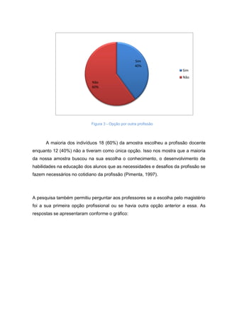 Figura 3 - Opção por outra profissão
A maioria dos indivíduos 18 (60%) da amostra escolheu a profissão docente
enquanto 12 (40%) não a tiveram como única opção. Isso nos mostra que a maioria
da nossa amostra buscou na sua escolha o conhecimento, o desenvolvimento de
habilidades na educação dos alunos que as necessidades e desafios da profissão se
fazem necessários no cotidiano da profissão (Pimenta, 1997).
A pesquisa também permitiu perguntar aos professores se a escolha pelo magistério
foi a sua primeira opção profissional ou se havia outra opção anterior a essa. As
respostas se apresentaram conforme o gráfico:
Sim
40%
Não
60%
Sim
Não
 