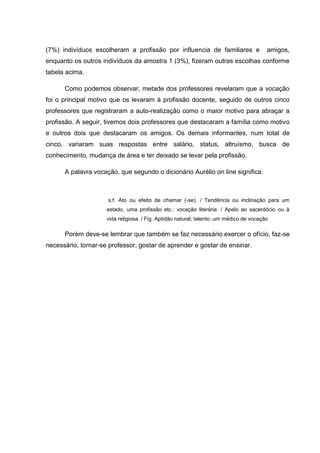 (7%) indivíduos escolheram a profissão por influencia de familiares e amigos,
enquanto os outros indivíduos da amostra 1 (3%), fizeram outras escolhas conforme
tabela acima.
Como podemos observar, metade dos professores revelaram que a vocação
foi o principal motivo que os levaram à profissão docente, seguido de outros cinco
professores que registraram a auto-realização como o maior motivo para abraçar a
profissão. A seguir, tivemos dois professores que destacaram a família como motivo
e outros dois que destacaram os amigos. Os demais informantes, num total de
cinco, variaram suas respostas entre salário, status, altruísmo, busca de
conhecimento, mudança de área e ter deixado se levar pela profissão.
A palavra vocação, que segundo o dicionário Aurélio on line significa:
s.f. Ato ou efeito de chamar (-se). / Tendência ou inclinação para um
estado, uma profissão etc.: vocação literária. / Apelo ao sacerdócio ou à
vida religiosa. / Fig. Aptidão natural; talento: um médico de vocação
Porém deve-se lembrar que também se faz necessário exercer o ofício, faz-se
necessário, tornar-se professor, gostar de aprender e gostar de ensinar.
 