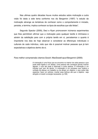 Nas ultimas quatro décadas houve muitos estudos sobre motivação e outra
visão foi dada a este tema conforme nos diz Bergamini (1997) “o estudo da
motivação abrange as tentativas de conhecer como o comportamento é iniciado,
persiste, e termina, implica conhecer os tipos de escolhas que são feitas”.
Segundo Spector (2009), Deci e Ryan promoveram inúmeros experimentos
que lhes permitiram afirmar que a motivação para qualquer tarefa é intrínseca e
advém da satisfação para com a própria tarefa em si, percebemos o quanto é
importante nos dias de hoje observar e considerar as diferenças individuais e
culturais de cada indivíduo, visto que não é possível motivar pessoas que já tem
expectativas e objetivos dentro de si.
Para melhor compreensão citamos Gooch; MacDowell apud Bergamini (2008):
A motivação é uma força que se encontra no interior de cada pessoa e que
pode estar ligada a um desejo. Uma pessoa não consegue jamais motivar
alguém, o que ela pode é estimular a outra pessoa. A motivação é um
impulso que vem de dentro. A motivação é um processo que implica a
vontade de efetuar um trabalho ou de atingir um objetivo, o que cobre três
aspectos: fazer um esforço, manter esse esforço até que o objetivo seja
atingido e investir a energia necessária. (p.108)
 