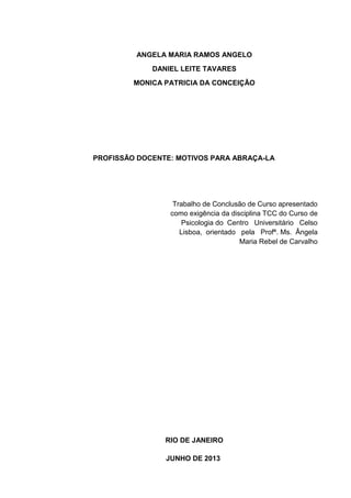 ANGELA MARIA RAMOS ANGELO
DANIEL LEITE TAVARES
MONICA PATRICIA DA CONCEIÇÃO
PROFISSÃO DOCENTE: MOTIVOS PARA ABRAÇA-LA
Trabalho de Conclusão de Curso apresentado
como exigência da disciplina TCC do Curso de
Psicologia do Centro Universitário Celso
Lisboa, orientado pela Profª. Ms. Ângela
Maria Rebel de Carvalho
RIO DE JANEIRO
JUNHO DE 2013
 