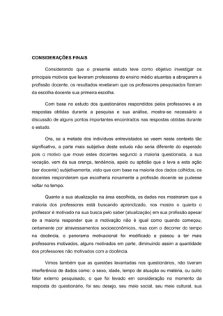 CONSIDERAÇÕES FINAIS
Considerando que o presente estudo teve como objetivo investigar os
principais motivos que levaram professores do ensino médio atuantes a abraçarem a
profissão docente, os resultados revelaram que os professores pesquisados fizeram
da escolha docente sua primeira escolha.
Com base no estudo dos questionários respondidos pelos professores e as
respostas obtidas durante a pesquisa e sua análise, mostra-se necessário a
discussão de alguns pontos importantes encontrados nas respostas obtidas durante
o estudo.
Ora, se a metade dos indivíduos entrevistados se veem neste contexto tão
significativo, a parte mais subjetiva deste estudo não seria diferente do esperado
pois o motivo que move estes docentes segundo a maioria questionada, a sua
vocação, vem da sua crença, tendência, apelo ou aptidão que o leva a esta ação
(ser docente) subjetivamente, visto que com base na maioria dos dados colhidos, os
docentes responderam que escolheria novamente a profissão docente se pudesse
voltar no tempo.
Quanto a sua atualização na área escolhida, os dados nos mostraram que a
maioria dos professores está buscando aprendizado, nos mostra o quanto o
professor é motivado na sua busca pelo saber (atualização) em sua profissão apesar
de a maioria responder que a motivação não é igual como quando começou,
certamente por atravessamentos socioeconômicos, mas com o decorrer do tempo
na docência, o panorama motivacional foi modificado e passou a ter mais
professores motivados, alguns motivados em parte, diminuindo assim a quantidade
dos professores não motivados com a docência.
Vimos também que as questões levantadas nos questionários, não tiveram
interferência de dados como: o sexo, idade, tempo de atuação ou matéria, ou outro
fator externo pesquisado, o que foi levado em consideração no momento da
resposta do questionário, foi seu desejo, seu meio social, seu meio cultural, sua
 