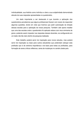 individualidade, sua história como indivíduo e claro a sua subjetividade demonstrada
através de suas respostas apresentadas no questionário.
Um dado importante a ser destacado é que durante a aplicação dos
questionários percebemos que alguns profissionais ficaram com receio de responder
algumas questões, tendo em vista que tivemos que pedir autorização da direção
dessas escolas para a aplicação da nossa pesquisa. Também vale apena resaltar
que uma das escolas onde o questionário foi aplicado estava com risco eminente de
greve, podendo assim impactar nas respostas desses docentes, se configurando em
um dado não tão claro dentro da pesquisa realizada.
Este trabalho poderá servir de inspiração para novos estudos, mas poderá
servir de inspiração ou base para outros estudantes que pretendam abraçar esta
profissão que é de extrema importância e de base para todas as profissões, para
formação de seres críticos reflexivos, seres de mudanças no cenário deste país.
 