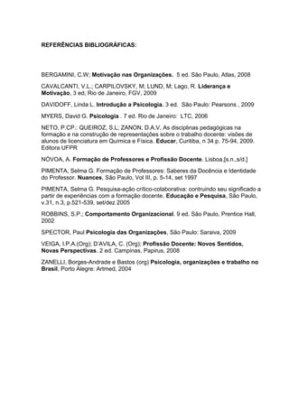 REFERÊNCIAS BIBLIOGRÁFICAS:
BERGAMINI, C.W; Motivação nas Organizações. 5 ed. São Paulo, Atlas, 2008
CAVALCANTI, V.L.; CARPILOVSKY, M; LUND, M; Lago, R. Liderança e
Motivação, 3 ed, Rio de Janeiro, FGV, 2009
DAVIDOFF, Linda L. Introdução a Psicologia. 3 ed. São Paulo: Pearsons , 2009
MYERS, David G. Psicologia . 7 ed. Rio de Janeiro: LTC, 2006
NETO, P.CP.: QUEIROZ, S.L; ZANON, D.A.V. As disciplinas pedagógicas na
formação e na construção de representações sobre o trabalho docente: visões de
alunos de licenciatura em Química e Física. Educar, Curitiba, n 34 p. 75-94, 2009.
Editora UFPR
NÓVOA, A. Formação de Professores e Profissão Docente. Lisboa,[s.n.,s/d.]
PIMENTA, Selma G. Formação de Professores: Saberes da Docência e Identidade
do Professor. Nuances, São Paulo, Vol III, p. 5-14, set 1997
PIMENTA, Selma G. Pesquisa-ação crítico-colaborativa: contruindo seu significado a
partir de experiências com a formação docente. Educação e Pesquisa, São Paulo,
v.31, n.3, p.521-539, set/dez 2005
ROBBINS, S.P.; Comportamento Organizacional. 9 ed. São Paulo, Prentice Hall,
2002
SPECTOR, Paul Psicologia das Organizações, São Paulo: Saraiva, 2009
VEIGA, I.P.A.(Org); D’AVILA, C. (Org); Profissão Docente: Novos Sentidos,
Novas Perspectivas. 2 ed. Campinas, Papirus, 2008
ZANELLI, Borges-Andrade e Bastos (org) Psicologia, organizações e trabalho no
Brasil, Porto Alegre: Artmed, 2004
 
