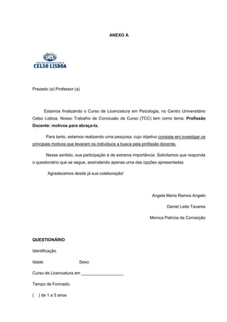 ANEXO A
Prezado (a) Professor (a)
Estamos finalizando o Curso de Licenciatura em Psicologia, no Centro Universitário
Celso Lisboa. Nosso Trabalho de Conclusão de Curso (TCC) tem como tema: Profissão
Docente: motivos para abraça-la.
Para tanto, estamos realizando uma pesquisa, cujo objetivo consiste em investigar os
principais motivos que levaram os indivíduos a busca pela profissão docente.
Nesse sentido, sua participação é de extrema importância. Solicitamos que responda
o questionário que se segue, assinalando apenas uma das opções apresentadas.
Agradecemos desde já sua colaboração!
Angela Maria Ramos Angelo
Daniel Leite Tavares
Monica Patricia da Conceição
QUESTIONÁRIO
Identificação.
Idade: Sexo:
Curso de Licenciatura em __________________
Tempo de Formado:
( ) de 1 a 5 anos
 
