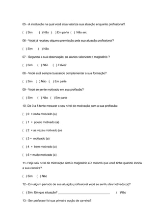 05 - A instituição na qual você atua valoriza sua atuação enquanto profissional?
( ) Sim ( ) Não ( ) Em parte ( ) Não sei.
06 - Você já recebeu alguma premiação pela sua atuação profissional?
( ) Sim ( ) Não
07 - Segundo a sua observação, os alunos valorizam o magistério ?
( ) Sim ( ) Não ( ) Talvez
08 - Você está sempre buscando complementar a sua formação?
( ) Sim ( ) Não ( ) Em parte
09 - Você se sente motivado em sua profissão?
( ) Sim ( ) Não ( ) Em parte
10- De 0 a 5 tente mesurar o seu nível de motivação com a sua profissão:
( ) 0 = nada motivado (a)
( ) 1 = pouco motivado (a)
( ) 2 = as vezes motivado (a)
( ) 3 = motivado (a)
( ) 4 = bem motivado (a)
( ) 5 = muito motivado (a)
11- Hoje seu nível de motivação com o magistério é o mesmo que você tinha quando iniciou
a sua carreira?
( ) Sim ( ) Não
12 - Em algum período de sua atuação profissional você se sentiu desmotivado (a)?
( ) Sim. Em que situação? ________________________________ ( )Não
13 - Ser professor foi sua primeira opção de carreira?
 