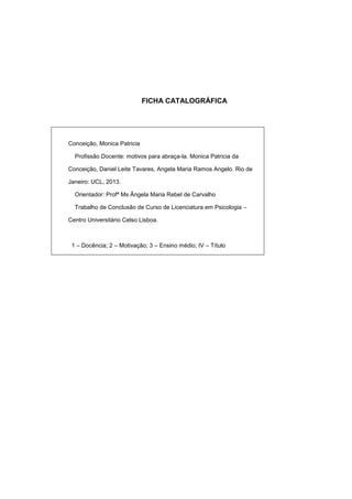 FICHA CATALOGRÁFICA
Conceição, Monica Patricia
Profissão Docente: motivos para abraça-la. Monica Patricia da
Conceição, Daniel Leite Tavares, Angela Maria Ramos Angelo. Rio de
Janeiro: UCL, 2013.
Orientador: Profª Ms Ângela Maria Rebel de Carvalho
Trabalho de Conclusão de Curso de Licenciatura em Psicologia –
Centro Universitário Celso Lisboa.
1 – Docência; 2 – Motivação; 3 – Ensino médio; IV – Título
 