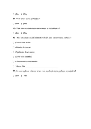 ( ) Sim ( ) Não
14 - Você tentou outras profissões?
( ) Sim ( )Não
15 - Você exerce outras atividades paralelas as do magistério?
( ) Sim ( ) Não
16 – Que situações e/ou atividades te motivam para o exercício da profissão?
( ) Carinho dos alunos
( ) Atenção da direção
( ) Realização de um sonho
( ) Gerar bons cidadãos
( ) Compartilhar conhecimentos
( ) Outro. Citar ___________________________________
17 - Se você pudesse voltar no tempo você escolheria como profissão o magistério?
( ) Sim ( ) Não
 