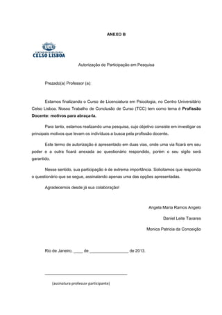 ANEXO B
Autorização de Participação em Pesquisa
Prezado(a) Professor (a):
Estamos finalizando o Curso de Licenciatura em Psicologia, no Centro Universitário
Celso Lisboa. Nosso Trabalho de Conclusão de Curso (TCC) tem como tema é Profissão
Docente: motivos para abraça-la.
Para tanto, estamos realizando uma pesquisa, cujo objetivo consiste em investigar os
principais motivos que levam os indivíduos a busca pela profissão docente.
Este termo de autorização é apresentado em duas vias, onde uma via ficará em seu
poder e a outra ficará anexada ao questionário respondido, porém o seu sigilo será
garantido.
Nesse sentido, sua participação é de extrema importância. Solicitamos que responda
o questionário que se segue, assinalando apenas uma das opções apresentadas.
Agradecemos desde já sua colaboração!
Angela Maria Ramos Angelo
Daniel Leite Tavares
Monica Patricia da Conceição
Rio de Janeiro, ____ de _________________ de 2013.
____________________________________
(assinatura professor participante)
 
