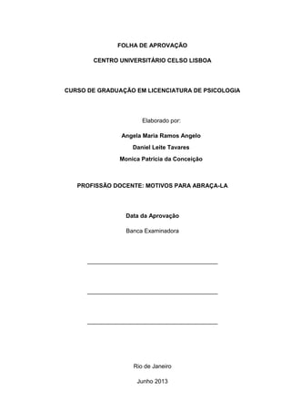 FOLHA DE APROVAÇÃO
CENTRO UNIVERSITÁRIO CELSO LISBOA
CURSO DE GRADUAÇÃO EM LICENCIATURA DE PSICOLOGIA
Elaborado por:
Angela Maria Ramos Angelo
Daniel Leite Tavares
Monica Patricia da Conceição
PROFISSÃO DOCENTE: MOTIVOS PARA ABRAÇA-LA
Data da Aprovação
Banca Examinadora
________________________________________
________________________________________
________________________________________
Rio de Janeiro
Junho 2013
 