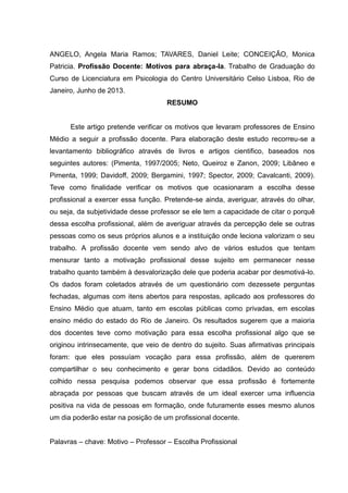 ANGELO, Angela Maria Ramos; TAVARES, Daniel Leite; CONCEIÇÃO, Monica
Patricia. Profissão Docente: Motivos para abraça-la. Trabalho de Graduação do
Curso de Licenciatura em Psicologia do Centro Universitário Celso Lisboa, Rio de
Janeiro, Junho de 2013.
RESUMO
Este artigo pretende verificar os motivos que levaram professores de Ensino
Médio a seguir a profissão docente. Para elaboração deste estudo recorreu-se a
levantamento bibliográfico através de livros e artigos cientifico, baseados nos
seguintes autores: (Pimenta, 1997/2005; Neto, Queiroz e Zanon, 2009; Libâneo e
Pimenta, 1999; Davidoff, 2009; Bergamini, 1997; Spector, 2009; Cavalcanti, 2009).
Teve como finalidade verificar os motivos que ocasionaram a escolha desse
profissional a exercer essa função. Pretende-se ainda, averiguar, através do olhar,
ou seja, da subjetividade desse professor se ele tem a capacidade de citar o porquê
dessa escolha profissional, além de averiguar através da percepção dele se outras
pessoas como os seus próprios alunos e a instituição onde leciona valorizam o seu
trabalho. A profissão docente vem sendo alvo de vários estudos que tentam
mensurar tanto a motivação profissional desse sujeito em permanecer nesse
trabalho quanto também à desvalorização dele que poderia acabar por desmotivá-lo.
Os dados foram coletados através de um questionário com dezessete perguntas
fechadas, algumas com itens abertos para respostas, aplicado aos professores do
Ensino Médio que atuam, tanto em escolas públicas como privadas, em escolas
ensino médio do estado do Rio de Janeiro. Os resultados sugerem que a maioria
dos docentes teve como motivação para essa escolha profissional algo que se
originou intrinsecamente, que veio de dentro do sujeito. Suas afirmativas principais
foram: que eles possuíam vocação para essa profissão, além de quererem
compartilhar o seu conhecimento e gerar bons cidadãos. Devido ao conteúdo
colhido nessa pesquisa podemos observar que essa profissão é fortemente
abraçada por pessoas que buscam através de um ideal exercer uma influencia
positiva na vida de pessoas em formação, onde futuramente esses mesmo alunos
um dia poderão estar na posição de um profissional docente.
Palavras – chave: Motivo – Professor – Escolha Profissional
 