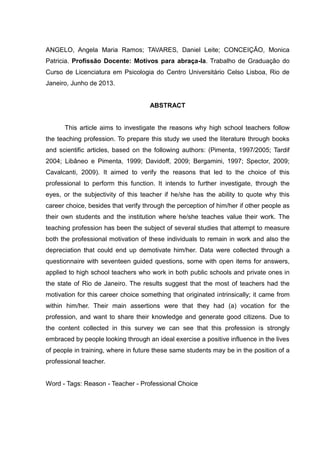 ANGELO, Angela Maria Ramos; TAVARES, Daniel Leite; CONCEIÇÃO, Monica
Patricia. Profissão Docente: Motivos para abraça-la. Trabalho de Graduação do
Curso de Licenciatura em Psicologia do Centro Universitário Celso Lisboa, Rio de
Janeiro, Junho de 2013.
ABSTRACT
This article aims to investigate the reasons why high school teachers follow
the teaching profession. To prepare this study we used the literature through books
and scientific articles, based on the following authors: (Pimenta, 1997/2005; Tardif
2004; Libâneo e Pimenta, 1999; Davidoff, 2009; Bergamini, 1997; Spector, 2009;
Cavalcanti, 2009). It aimed to verify the reasons that led to the choice of this
professional to perform this function. It intends to further investigate, through the
eyes, or the subjectivity of this teacher if he/she has the ability to quote why this
career choice, besides that verify through the perception of him/her if other people as
their own students and the institution where he/she teaches value their work. The
teaching profession has been the subject of several studies that attempt to measure
both the professional motivation of these individuals to remain in work and also the
depreciation that could end up demotivate him/her. Data were collected through a
questionnaire with seventeen guided questions, some with open items for answers,
applied to high school teachers who work in both public schools and private ones in
the state of Rio de Janeiro. The results suggest that the most of teachers had the
motivation for this career choice something that originated intrinsically; it came from
within him/her. Their main assertions were that they had (a) vocation for the
profession, and want to share their knowledge and generate good citizens. Due to
the content collected in this survey we can see that this profession is strongly
embraced by people looking through an ideal exercise a positive influence in the lives
of people in training, where in future these same students may be in the position of a
professional teacher.
Word - Tags: Reason - Teacher - Professional Choice
 