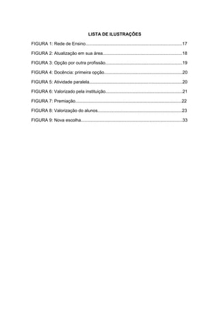 LISTA DE ILUSTRAÇÕES
FIGURA 1: Rede de Ensino...............................................................................17
FIGURA 2: Atualização em sua área.................................................................18
FIGURA 3: Opção por outra profissão...............................................................19
FIGURA 4: Docência: primeira opção................................................................20
FIGURA 5: Atividade paralela............................................................................20
FIGURA 6: Valorizado pela instituição...............................................................21
FIGURA 7: Premiação.......................................................................................22
FIGURA 8: Valorização do alunos.....................................................................23
FIGURA 9: Nova escolha...................................................................................33
 