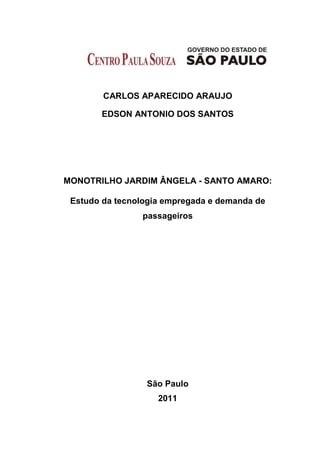 CARLOS APARECIDO ARAUJO
EDSON ANTONIO DOS SANTOS
MONOTRILHO JARDIM ÂNGELA - SANTO AMARO:
Estudo da tecnologia empregada e demanda de
passageiros
São Paulo
2011
 