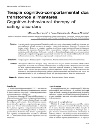 SIII 49
Rev Bras Psiquiatr 2002;24(Supl III):49-53
TTTTTerapia cognitivoerapia cognitivoerapia cognitivoerapia cognitivoerapia cognitivo-----comportamental doscomportamental doscomportamental doscomportamental doscomportamental dos
transtornos alimentarestranstornos alimentarestranstornos alimentarestranstornos alimentarestranstornos alimentares
CognitiveCognitiveCognitiveCognitiveCognitive-behavioural therapy of-behavioural therapy of-behavioural therapy of-behavioural therapy of-behavioural therapy of
eating disorderseating disorderseating disorderseating disorderseating disorders
Mônica Duchesnea
e Paola Espósito de Moraes Almeidab
a
Grupo de Obesidade e Transtornos Alimentares (GOTA). Instituto Estadual de Diabetes e Endocrinologia. Universidade Federal do Rio de Janeiro.
Rio de Janeiro, RJ, Brasil. b
Pontifícia Universidade Católica de São Paulo. São Paulo, SP, Brasil
A terapia cognitivo-comportamental é uma intervenção breve, semi-estruturada e orientada para metas, que tem
sido amplamente utilizada nos centros de pesquisa e tratamento de transtornos alimentares. O presente artigo
tem por objetivo descrever as principais estratégias cognitivas e comportamentais utilizadas no tratamento
ambulatorial dos transtornos alimentares. Vários ensaios clínicos avaliaram a eficácia da terapia cognitivo-
comportamental, indicando que ela favorece a remissão ou diminuição da freqüência de episódios de compulsão
alimentar, dos comportamentos purgativos e da restrição alimentar. Tem sido relatada também melhora do humor,
do funcionamento social, e diminuição da preocupação com peso e formato corporal.
Terapia cognitiva. Terapia cognitivo-comportamental. Terapia comportamental. Transtornos alimentares.
The cognitive-behavioural therapy is a brief, semi-structured and goal oriented intervention, which has been
largely used in research and treatment centers specialized on eating disorders. The present article describes
the main cognitive and behavioral strategies used in the outpatient treatment of eating disorders. Several
clinical studies assessed the effectiveness of cognitive-behavioural therapy, indicating the remission or the
reduction of the frequency of binge eating episodes, purgative behaviours and food restriction. Social and
mood improvement, as well as reduction of weight and body shape concerns, have also been reported.
Cognitive therapy. Cognitive-behavioural therapy. Behavior therapy. Eating disorders.
Introdução
A terapia cognitivo-comportamental (TCC) é uma interven-
ção semi-estruturada, objetiva e orientada para metas, que abor-
da fatores cognitivos, emocionais e comportamentais no trata-
mento dos transtornos psiquiátricos.
Os transtornos alimentares (TA) são multideterminados e re-
sultam da interação entre fatores biológicos, culturais e experi-
ências pessoais. A TCC ocupa-se da identificação e correção
das condições que favorecem o desenvolvimento e manuten-
ção das alterações cognitivas e comportamentais que caracteri-
zam os casos clínicos. Extensamente utilizadas no tratamento
dos TA, técnicas cognitivas e comportamentais têm sido avali-
adas e reconhecidas como estratégias eficazes na melhora dos
quadros clínicos. O presente artigo descreve as principais téc-
nicas cognitivas e comportamentais utilizadas no tratamento
dos TA, além de revisar as evidências disponíveis acerca de
sua eficácia.
Resumo
Descritores
Abstract
Keywords
Anorexianervosa
As estratégias sugeridas para o tratamento da AN objetivam
a diminuição da restrição alimentar e da freqüência de atividade
física, facilitando o aumento do peso; a diminuição do distúrbio
da imagem corporal; a modificação do sistema disfuncional de
crenças associadas à aparência, peso e alimentação e o aumen-
to da auto-estima.
Diminuição da restrição alimentar
A história de privação alimentar de um indivíduo pode ser
significativa para o desenvolvimento de alterações persisten-
tes do padrão alimentar, determinando também alterações de
humor e cognição.1,3
A normalização da alimentação inicia-se
pela discussão dos fatores que favorecem a manutenção da
restrição dietética e por orientações acerca de alimentação e
regulação de peso. O tratamento concentra-se no estabeleci-
mento de horários regulares para alimentação e na exposição
 