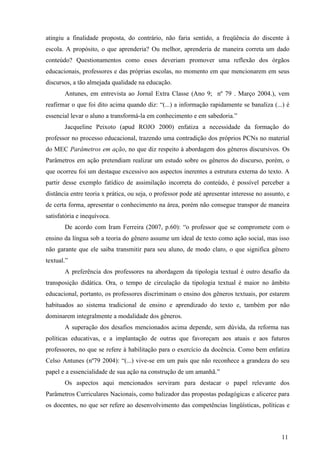 atingiu a finalidade proposta, do contrário, não faria sentido, a freqüência do discente à 
escola. A propósito, o que aprenderia? Ou melhor, aprenderia de maneira correta um dado 
conteúdo? Questionamentos como esses deveriam promover uma reflexão dos órgãos 
educacionais, professores e das próprias escolas, no momento em que mencionarem em seus 
discursos, a tão almejada qualidade na educação. 
Antunes, em entrevista ao Jornal Extra Classe (Ano 9; nº 79 . Março 2004.), vem 
reafirmar o que foi dito acima quando diz: “(...) a informação rapidamente se banaliza (...) é 
essencial levar o aluno a transformá-la em conhecimento e em sabedoria.” 
Jacqueline Peixoto (apud ROJO 2000) enfatiza a necessidade da formação do 
professor no processo educacional, trazendo uma contradição dos próprios PCNs no material 
do MEC Parâmetros em ação, no que diz respeito à abordagem dos gêneros discursivos. Os 
Parâmetros em ação pretendiam realizar um estudo sobre os gêneros do discurso, porém, o 
que ocorreu foi um destaque excessivo aos aspectos inerentes a estrutura externa do texto. A 
partir desse exemplo fatídico de assimilação incorreta do conteúdo, é possível perceber a 
distância entre teoria x prática, ou seja, o professor pode até apresentar interesse no assunto, e 
de certa forma, apresentar o conhecimento na área, porém não consegue transpor de maneira 
satisfatória e inequívoca. 
De acordo com Iram Ferreira (2007, p.60): “o professor que se compromete com o 
ensino da língua sob a teoria do gênero assume um ideal de texto como ação social, mas isso 
não garante que ele saiba transmitir para seu aluno, de modo claro, o que significa gênero 
textual.” 
A preferência dos professores na abordagem da tipologia textual é outro desafio da 
transposição didática. Ora, o tempo de circulação da tipologia textual é maior no âmbito 
educacional, portanto, os professores discriminam o ensino dos gêneros textuais, por estarem 
habituados ao sistema tradicional de ensino e aprendizado do texto e, também por não 
dominarem integralmente a modalidade dos gêneros. 
A superação dos desafios mencionados acima depende, sem dúvida, da reforma nas 
políticas educativas, e a implantação de outras que favoreçam aos atuais e aos futuros 
professores, no que se refere à habilitação para o exercício da docência. Como bem enfatiza 
Celso Antunes (nº79 2004): “(...) vive-se em um país que não reconhece a grandeza do seu 
papel e a essencialidade de sua ação na construção de um amanhã.” 
Os aspectos aqui mencionados serviram para destacar o papel relevante dos 
Parâmetros Curriculares Nacionais, como balizador das propostas pedagógicas e alicerce para 
os docentes, no que ser refere ao desenvolvimento das competências lingüísticas, políticas e 
11 
 