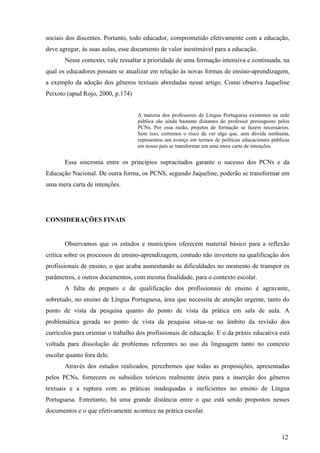 sociais dos discentes. Portanto, todo educador, comprometido efetivamente com a educação, 
deve agregar, às suas aulas, esse documento de valor inestimável para a educação. 
Nesse contexto, vale ressaltar a prioridade de uma formação intensiva e continuada, na 
qual os educadores possam se atualizar em relação às novas formas de ensino-aprendizagem, 
a exemplo da adoção dos gêneros textuais abordadas nesse artigo. Como observa Jaqueline 
Peixoto (apud Rojo, 2000, p.174) 
A maioria dos professores de Língua Portuguesa existentes na rede 
pública são ainda bastante distantes do professor pressuposto pelos 
PCNs. Por essa razão, projetos de formação se fazem necessários. 
Sem isso, corremos o risco de ver algo que, sem dúvida nenhuma, 
representou um avanço em termos de políticas educacionais públicas 
em nosso país se transformar em uma mera carta de intenções. 
Essa sincronia entre os princípios supracitados garante o sucesso dos PCNs e da 
Educação Nacional. De outra forma, os PCNS, segundo Jaqueline, poderão se transformar em 
uma mera carta de intenções. 
12 
CONSIDERAÇÕES FINAIS 
Observamos que os estados e municípios oferecem material básico para a reflexão 
crítica sobre os processos de ensino-aprendizagem, contudo não investem na qualificação dos 
profissionais de ensino, o que acaba aumentando as dificuldades no momento de transpor os 
parâmetros, e outros documentos, com mesma finalidade, para o contexto escolar. 
A falta de preparo e de qualificação dos profissionais de ensino é agravante, 
sobretudo, no ensino de Língua Portuguesa, área que necessita de atenção urgente, tanto do 
ponto de vista da pesquisa quanto do ponto de vista da prática em sala de aula. A 
problemática gerada no ponto de vista da pesquisa situa-se no âmbito da revisão dos 
currículos para orientar o trabalho dos profissionais de educação. E o da práxis educativa está 
voltada para dissolução de problemas referentes ao uso da linguagem tanto no contexto 
escolar quanto fora dele. 
Através dos estudos realizados, percebemos que todas as proposições, apresentadas 
pelos PCNs, fornecem os subsídios teóricos realmente úteis para a inserção dos gêneros 
textuais e a ruptura com as práticas inadequadas e ineficientes no ensino de Língua 
Portuguesa. Entretanto, há uma grande distância entre o que está sendo propostos nesses 
documentos e o que efetivamente acontece na prática escolar. 
 