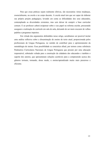 Para que essas práticas sejam realmente efetivas, são necessárias várias mudanças, 
essencialmente, na escola e no corpo docente. A escola atual tem que ser capaz de elaborar 
seu próprio projeto pedagógico, levando em conta as dificuldades dos seus educandos, 
contemplando as diversidades existentes, mas sem deixar de cumprir a base curricular 
comum. E ao professor caberá (re)pensar sobre o seu papel na reforma escolar, procurando 
assegurar a realização do currículo em sala de aula, deixando de ser mero executor de velhos 
padrões e programas impostos. 
Em virtude dos argumentos defendidos nesse artigo, acreditamos ser possível incitar 
uma análise reflexiva sobre a disseminação de ensino de texto atual, proporcionada pelos 
profissionais de Língua Portuguesa, no sentido de contribuir para o aprimoramento da 
metodologia de ensino. Essa possibilidade se concretiza afinal, por termos como referência 
Parâmetros Curriculares Nacionais de Língua Portuguesa que prezam por uma educação 
responsável, sobretudo voltada para a construção da cidadania dos educandos e também o 
suporte dos autores, que apresentaram soluções aceitáveis para a compreensão acerca dos 
gêneros textuais, tornando, desse modo, o ensino/aprendizado muito mais prazeroso e 
eficiente. 
13 
 
