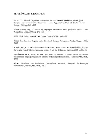 14 
REFERÊNCIAS BIBLIOGRÁFICAS 
BAKHTIN, Mikhail. Os gêneros do discurso. In: –––. Estética da criação verbal, [trad. 
francês: Maria Ermantina Galvão; revisão: Marina Appenzeller]. 3ª ed. São Paulo: Martins 
Fontes , 2003, pp. 262 a 287 
ROJO, Roxane (org.). A Prática de linguagem em sala de aula: praticando PCNs. 1. ed.: 
Mercado de Letras, 2000, pp 27 a 182. 
ANTUNES, Celso. Jornal Extra Classe. (Março 2004) Ano 9 nº79. 
MELO Iran Ferreira. Regeneração. Discutindo Língua Portuguesa. Ano2, nº8, pp. 60-63, 
2007. 
MARCUSHI, L. A. “Gêneros textuais: definição e funcionalidade” In DIONÍSIO, Ângela 
Paiva. et al (orgs). Gêneros textuais e ensino. 3ª ed. Rio de Janeiro: Lucerna, 2005 pp.19 a 36, 
PARÂMETROS CURRICULARES NACIONAIS: terceiro e quarto ciclos do ensino 
fundamental: língua portuguesa / Secretaria de Educação Fundamental. – Brasília: MEC/SEF, 
1998. 
PCNs: introdução aos Parâmetros Curriculares Nacionais. Secretaria de Educação 
Fundamental, Brasília, MEC/SEF, 1997. 
