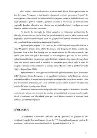 Nesse sentido, a inevitável conclusão se revela diante de nós, futuros profissionais da 
área de Língua Portuguesa: o atual cenário educacional brasileiro encontra-se “carente” de 
mudanças metodológicas e de profissionais habilitados para a promoção do conhecimento. Ao 
fazer referência a palavra “carente”, queremos assinalar a necessidade de promover uma 
renovação da práxis educativa, que culmine num aprendizado efetivo e também, em uma 
formação (docente e discente) satisfatória. 
No âmbito da renovação da prática educativa os professores, protagonistas da 
educação, contam com um grande aliado, no que diz respeito à natureza social e educacional 
do processo de ensino/aprendizagem, os PCNs, que procuram oferecer importantes subsídios 
para a implantação de uma reforma na educação brasileira. 
Apontado pelos próprios PCNs como um dos conteúdos para transposição didática, o 
tema “Os gêneros textuais como objeto de ensino”, será de agora em diante, o centro das 
discussões desse artigo. Em sintonia com um estudo aturado de diferentes materiais, que 
trazem como tema principal os Parâmetros e a sua transposição para sala de aula, iremos 
realizar uma análise dos componentes social, histórico e cognitivo dos gêneros textuais, bem 
como sua inserção institucional, e maneiras de transpô-los para sala de aula, a partir de 
soluções oferecidas pelos parâmetros e autores, como Bakhtin (2000 e 2003) Marcuschi 
(2005) e Roxane Rojo (2000). 
Apresentaremos a abordagem textual realizada preferencialmente pelos professores 
de LP (doravante Língua Portuguesa) e, em seguida apresentaremos a abordagem dos gêneros 
textuais como objeto de ensino/aprendizagem preconizada por Bakhtin e outros autores. Todo 
esse processo tem a finalidade, não só de contrastar as duas formas de ensino do texto, mas 
também, favorecer o ensino dessa última. 
Finalmente será feita uma contraposição entre teoria e prática, mostrando a distância 
existente entre elas, com o propósito de ressaltar a importância de promover uma formação 
inicial e continuada dos educadores, para que esses possam transmitir o conteúdo aqui 
abordado, de maneira inequívoca. 
3 
SOBRE OS PCNs 
Os Parâmetros Curriculares Nacionais (PCN), aprovados no governo do ex-presidente 
Fernando Henrique Cardoso, no ano de 1998 foram elaborados com o objetivo de 
solucionar a problemática educacional brasileira. Segundo Rojo (2000, p. 27): 
 
